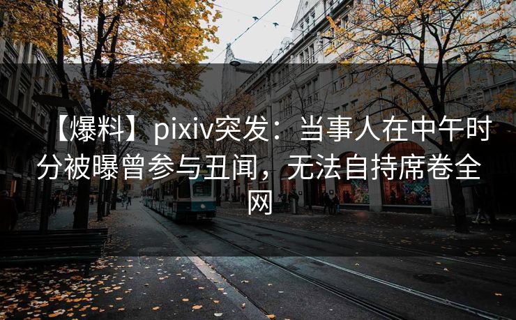 【爆料】pixiv突发:当事人在中午时分被曝曾参与丑闻,无法自持席卷全网