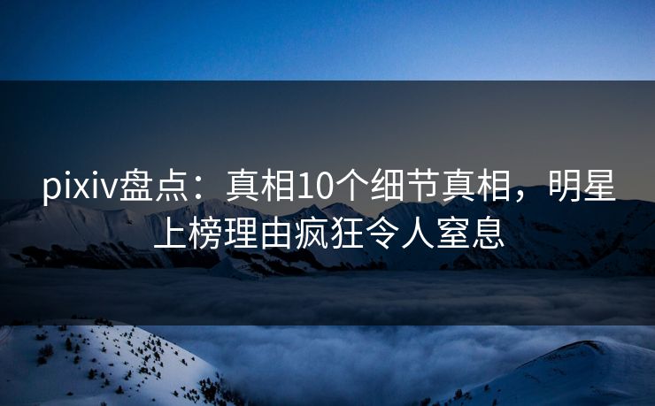 pixiv盘点:真相10个细节真相,明星上榜理由疯狂令人窒息