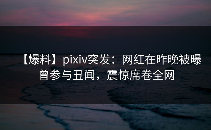 【爆料】pixiv突发:网红在昨晚被曝曾参与丑闻,震惊席卷全网