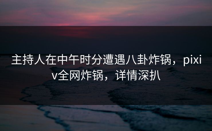 主持人在中午时分遭遇八卦炸锅,pixiv全网炸锅,详情深扒 主持人在中午时分遭遇八卦炸锅,pixiv全网炸锅,详情深扒