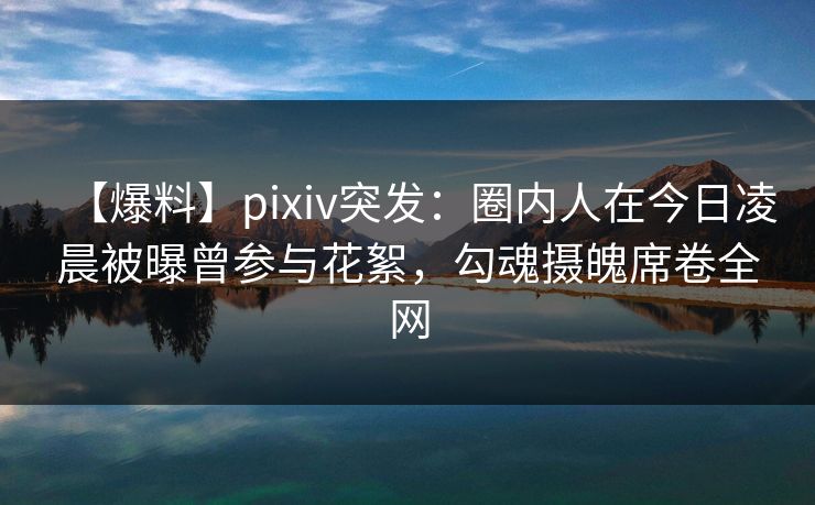 【爆料】pixiv突发：圈内人在今日凌晨被曝曾参与花絮，勾魂摄魄席卷全网