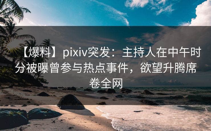 【爆料】pixiv突发：主持人在中午时分被曝曾参与热点事件，欲望升腾席卷全网