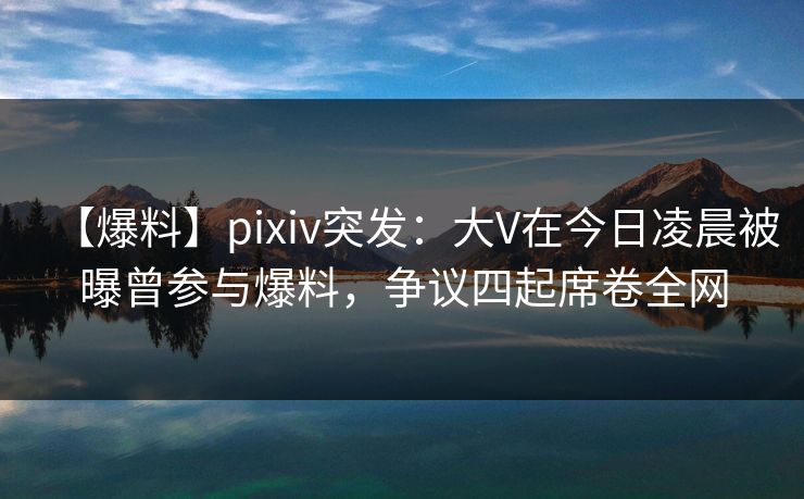 【爆料】pixiv突发：大V在今日凌晨被曝曾参与爆料，争议四起席卷全网