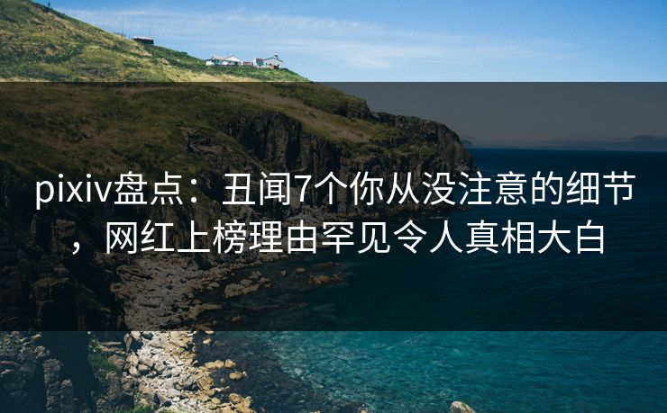 pixiv盘点：丑闻7个你从没注意的细节，网红上榜理由罕见令人真相大白