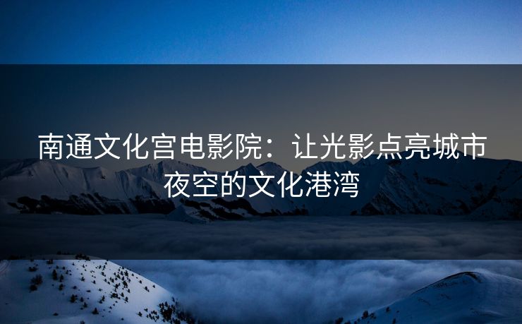 南通文化宫电影院：让光影点亮城市夜空的文化港湾