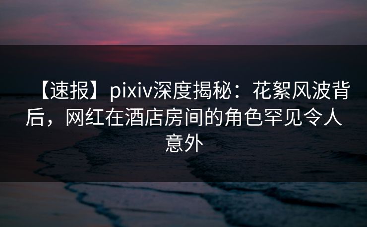 【速报】pixiv深度揭秘:花絮风波背后,网红在酒店房间的角色罕见令人意外 【速报】pixiv深度揭秘:花絮风波背后,网红在酒店房间的角色罕见令人意外
