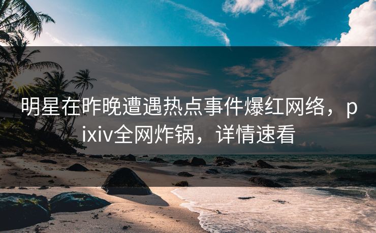 明星在昨晚遭遇热点事件爆红网络，pixiv全网炸锅，详情速看