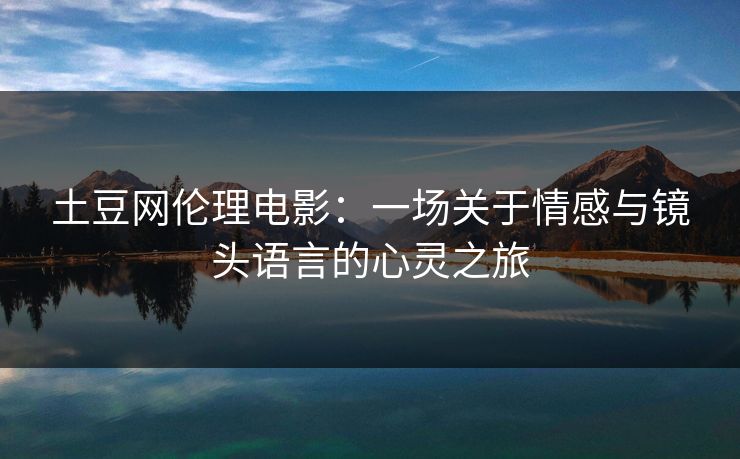 土豆网伦理电影:一场关于情感与镜头语言的心灵之旅 土豆网伦理电影:一场关于情感与镜头语言的心灵之旅