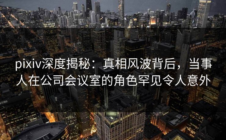 pixiv深度揭秘：真相风波背后，当事人在公司会议室的角色罕见令人意外