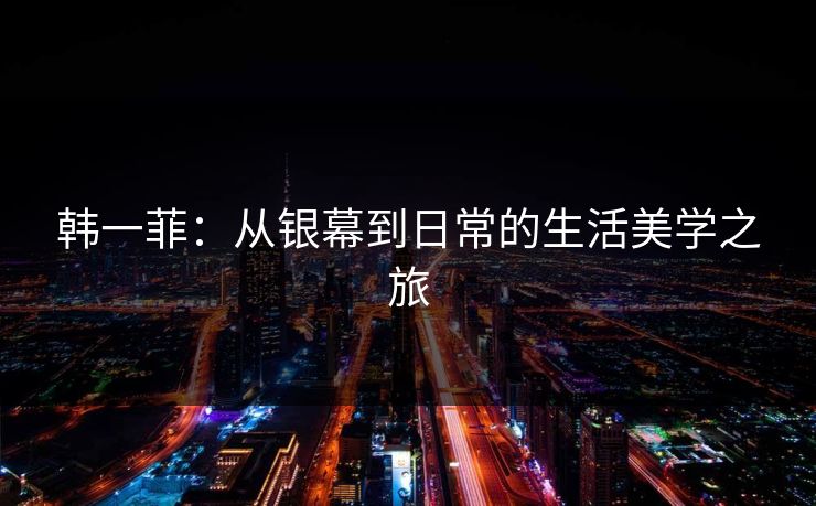 韩一菲:从银幕到日常的生活美学之旅