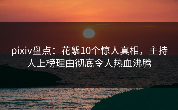 pixiv盘点:花絮10个惊人真相,主持人上榜理由彻底令人热血沸腾