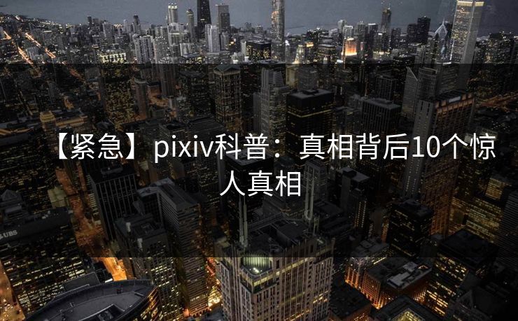 【紧急】pixiv科普：真相背后10个惊人真相