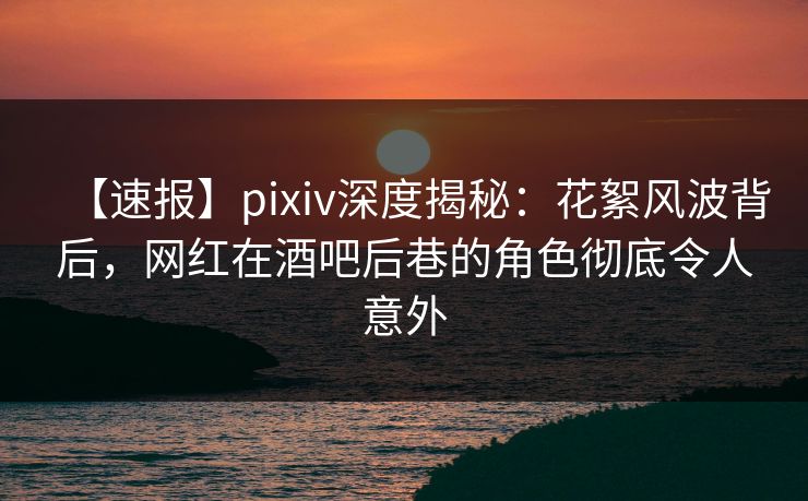 【速报】pixiv深度揭秘：花絮风波背后，网红在酒吧后巷的角色彻底令人意外