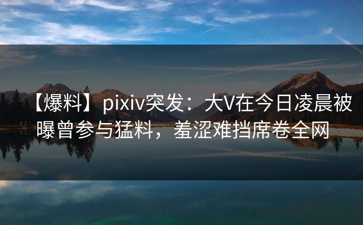 【爆料】pixiv突发：大V在今日凌晨被曝曾参与猛料，羞涩难挡席卷全网
