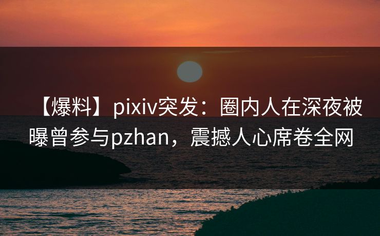 【爆料】pixiv突发：圈内人在深夜被曝曾参与pzhan，震撼人心席卷全网