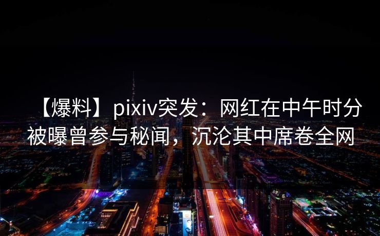 【爆料】pixiv突发：网红在中午时分被曝曾参与秘闻，沉沦其中席卷全网