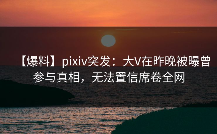 【爆料】pixiv突发：大V在昨晚被曝曾参与真相，无法置信席卷全网