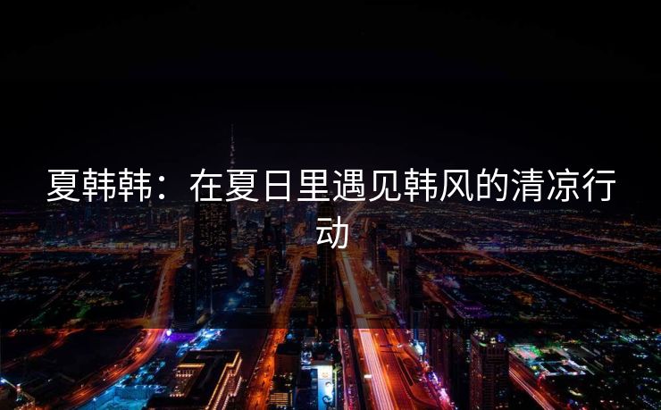夏韩韩:在夏日里遇见韩风的清凉行动 夏韩韩:在夏日里遇见韩风的清凉行动