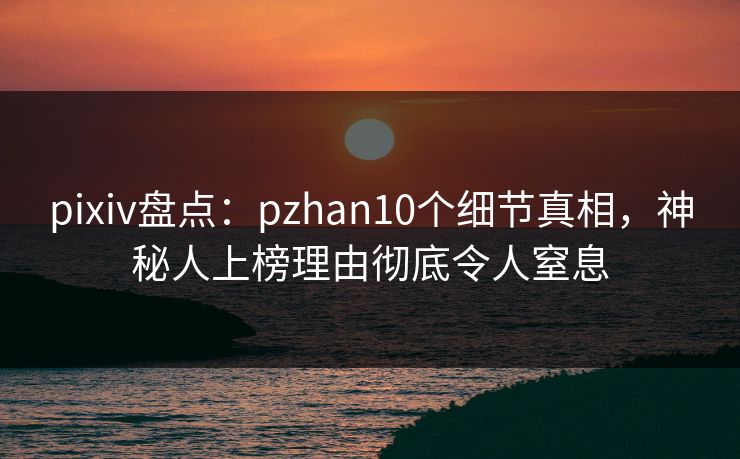 pixiv盘点：pzhan10个细节真相，神秘人上榜理由彻底令人窒息