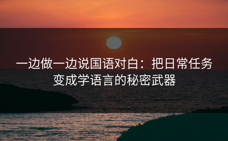 一边做一边说国语对白：把日常任务变成学语言的秘密武器