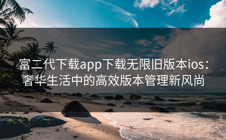富二代下载app下载无限旧版本ios：奢华生活中的高效版本管理新风尚