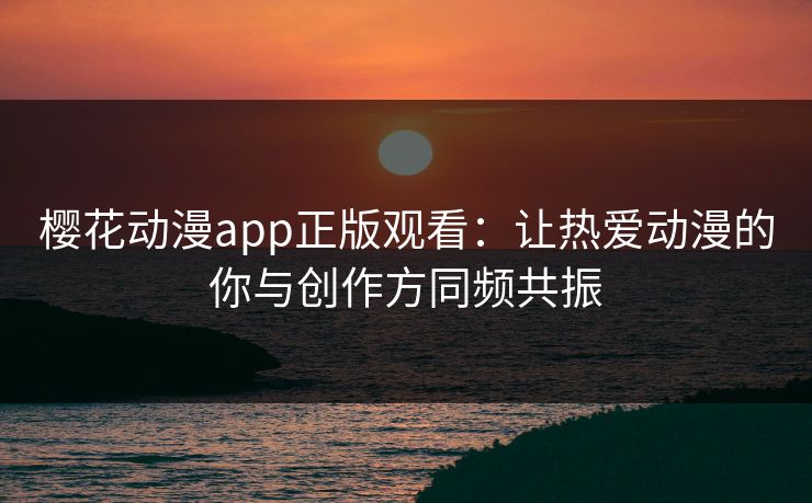 樱花动漫app正版观看：让热爱动漫的你与创作方同频共振