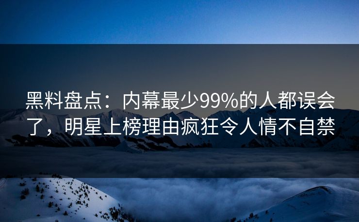黑料盘点：内幕最少99%的人都误会了，明星上榜理由疯狂令人情不自禁