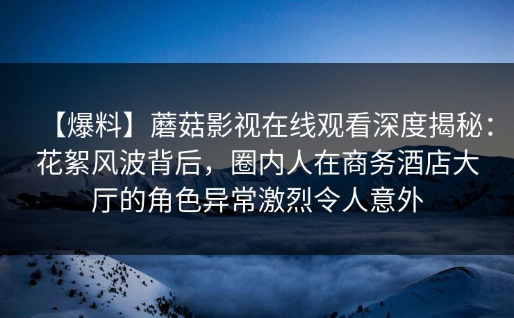 【爆料】蘑菇影视在线观看深度揭秘：花絮风波背后，圈内人在商务酒店大厅的角色异常激烈令人意外