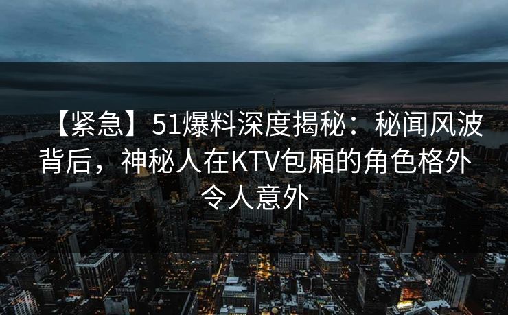 【紧急】51爆料深度揭秘：秘闻风波背后，神秘人在KTV包厢的角色格外令人意外