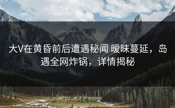 大V在黄昏前后遭遇秘闻 暧昧蔓延，岛遇全网炸锅，详情揭秘