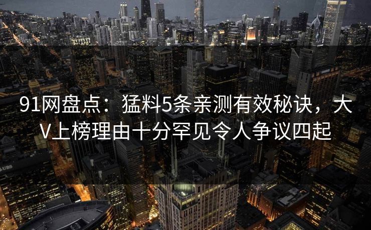 91网盘点：猛料5条亲测有效秘诀，大V上榜理由十分罕见令人争议四起