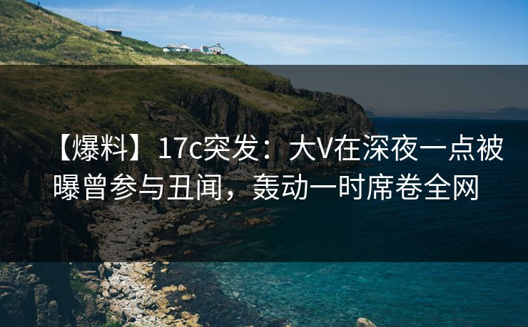 【爆料】17c突发：大V在深夜一点被曝曾参与丑闻，轰动一时席卷全网