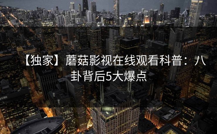 【独家】蘑菇影视在线观看科普:八卦背后5大爆点 【独家】蘑菇影视在线观看科普:八卦背后5大爆点