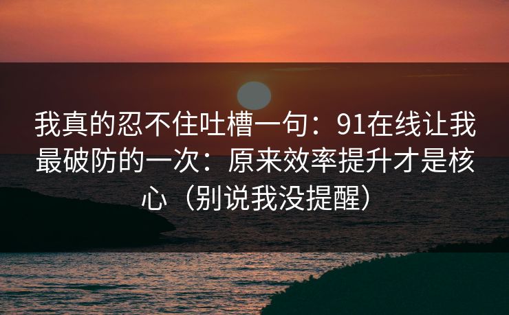 我真的忍不住吐槽一句：91在线让我最破防的一次：原来效率提升才是核心（别说我没提醒）