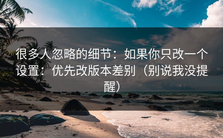 很多人忽略的细节：如果你只改一个设置：优先改版本差别（别说我没提醒）