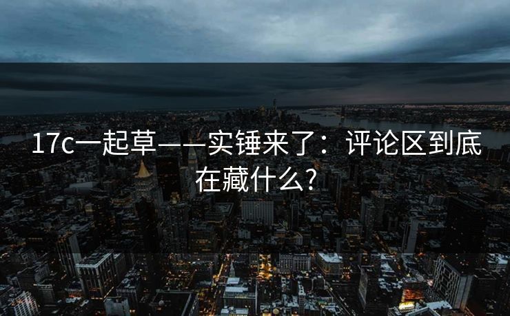 17c一起草——实锤来了:评论区到底在藏什么?