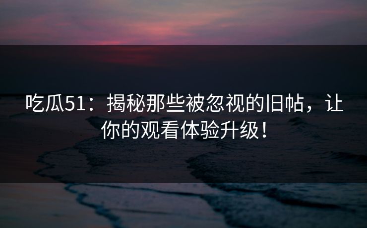吃瓜51：揭秘那些被忽视的旧帖，让你的观看体验升级！
