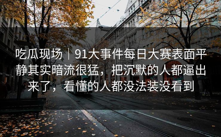 吃瓜现场｜91大事件每日大赛表面平静其实暗流很猛，把沉默的人都逼出来了，看懂的人都没法装没看到