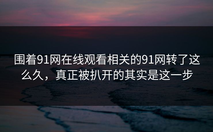 围着91网在线观看相关的91网转了这么久，真正被扒开的其实是这一步